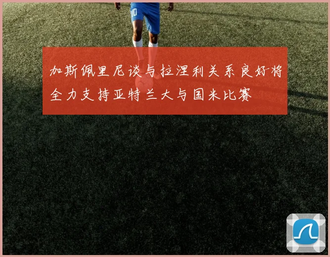 加斯佩里尼谈与拉涅利关系良好将全力支持亚特兰大与国米比赛