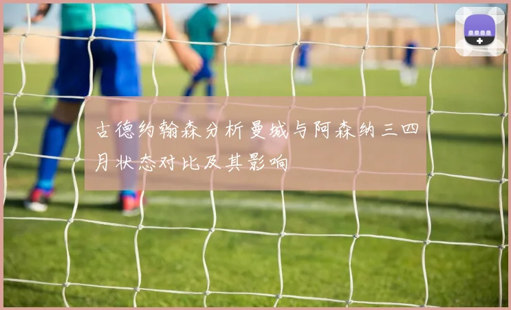 古德约翰森分析曼城与阿森纳三四月状态对比及其影响