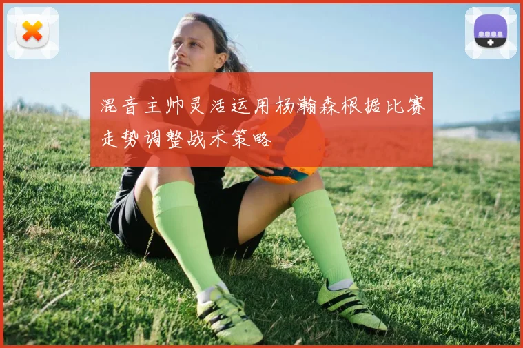 混音主帅灵活运用杨瀚森根据比赛走势调整战术策略