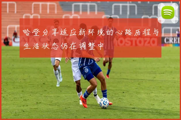 哈登分享适应新环境的心路历程与生活状态仍在调整中