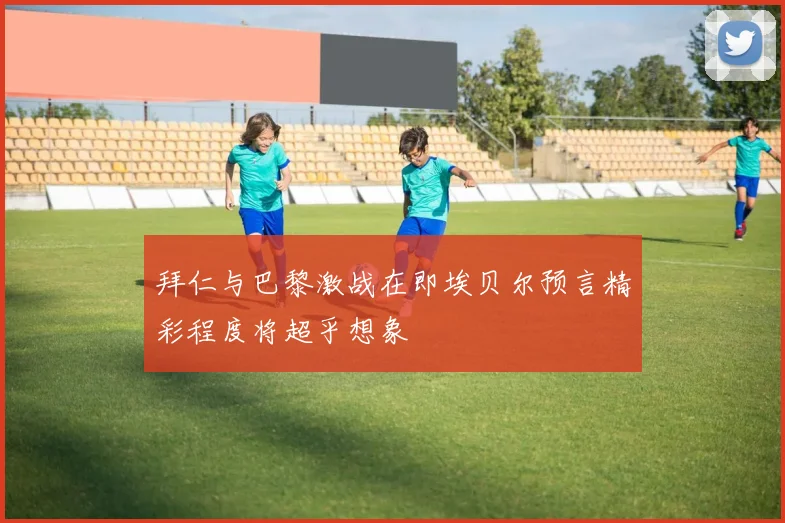 拜仁与巴黎激战在即埃贝尔预言精彩程度将超乎想象