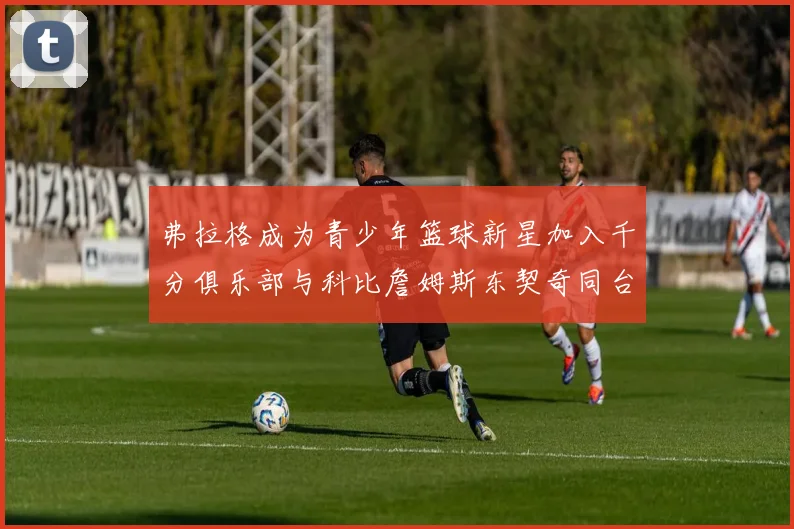 弗拉格成为青少年篮球新星加入千分俱乐部与科比詹姆斯东契奇同台竞技