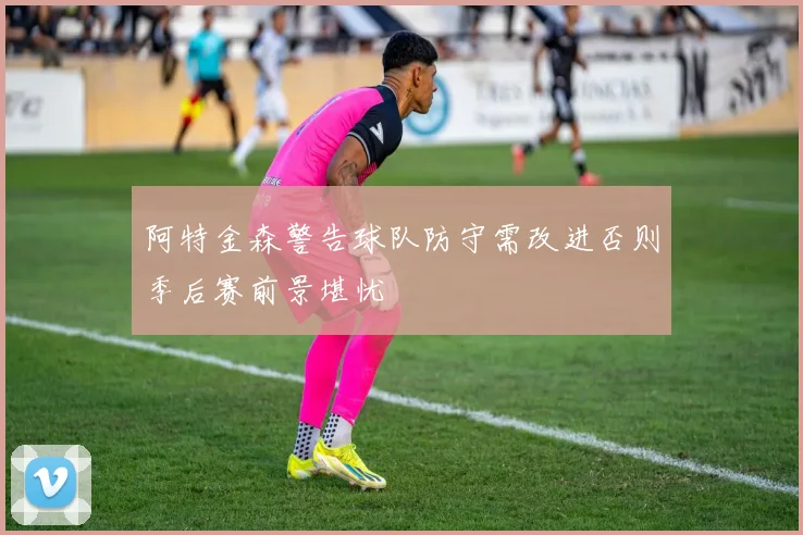 阿特金森警告球队防守需改进否则季后赛前景堪忧