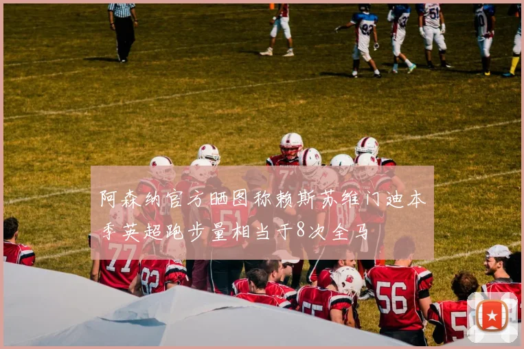 阿森纳官方晒图称赖斯苏维门迪本季英超跑步量相当于8次全马