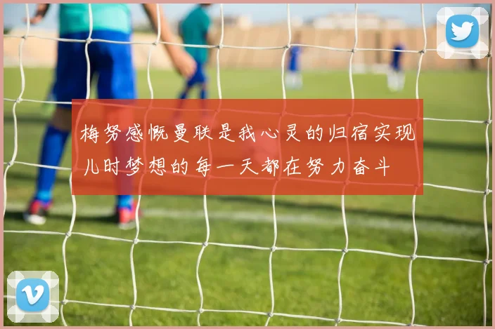 梅努感慨曼联是我心灵的归宿实现儿时梦想的每一天都在努力奋斗