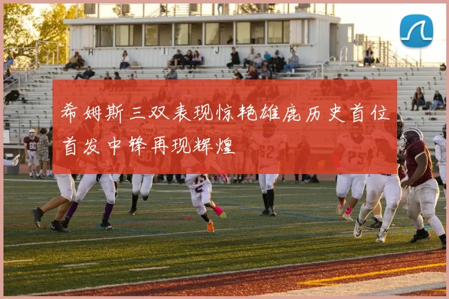 希姆斯三双表现惊艳雄鹿历史首位首发中锋再现辉煌