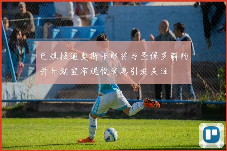 巴媒报道奥斯卡即将与圣保罗解约并计划宣布退役消息引发关注