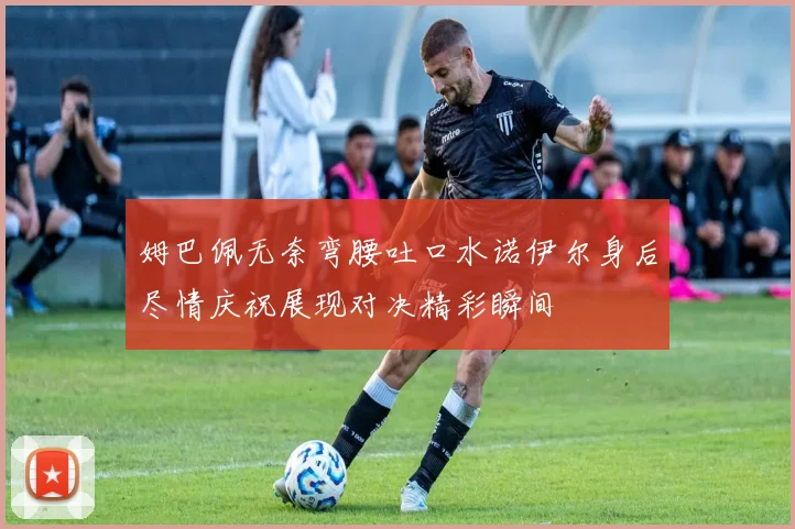 姆巴佩无奈弯腰吐口水诺伊尔身后尽情庆祝展现对决精彩瞬间